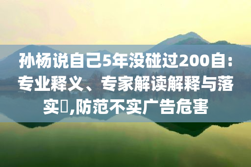 孫楊說(shuō)自己5年沒(méi)碰過(guò)200自:專業(yè)釋義、專家解讀解釋與落實(shí)?,防范不實(shí)廣告危害
