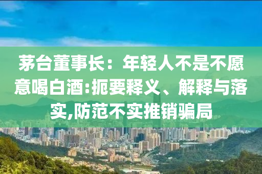 茅臺(tái)董事長(zhǎng)：年輕人不是不愿意喝白酒:扼要釋義、解釋與落實(shí),防范不實(shí)推銷騙局
