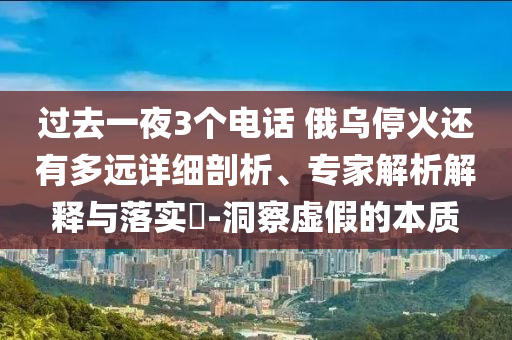 過(guò)去一夜3個(gè)電話 俄烏?；疬€有多遠(yuǎn)詳細(xì)剖析、專家解析解釋與落實(shí)?-洞察虛假的本質(zhì)