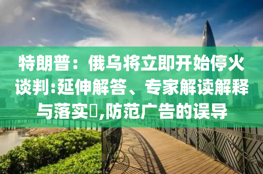 特朗普：俄烏將立即開始?；鹫勁?延伸解答、專家解讀解釋與落實(shí)?,防范廣告的誤導(dǎo)
