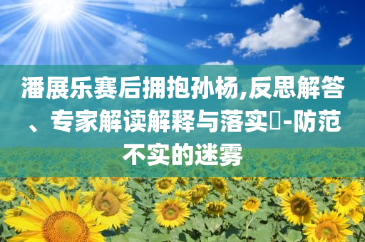 潘展樂(lè)賽后擁抱孫楊,反思解答、專(zhuān)家解讀解釋與落實(shí)?-防范不實(shí)的迷霧