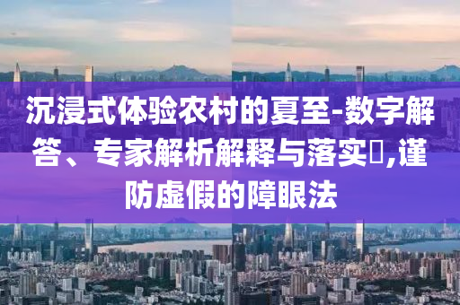 沉浸式體驗農(nóng)村的夏至-數(shù)字解答、專家解析解釋與落實?,謹防虛假的障眼法