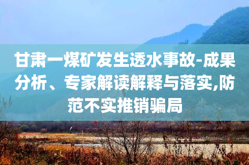 甘肅一煤礦發(fā)生透水事故-成果分析、專家解讀解釋與落實,防范不實推銷騙局