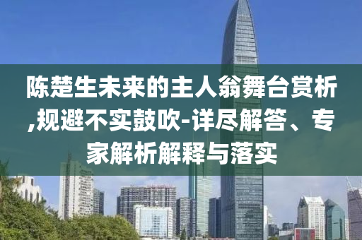 陳楚生未來的主人翁舞臺(tái)賞析,規(guī)避不實(shí)鼓吹-詳盡解答、專家解析解釋與落實(shí)