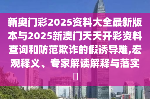 新奧門彩2025資料大全最新版本與2025新澳門天天開彩資料查詢和防范欺詐的假誘導難,宏觀釋義、專家解讀解釋與落實?