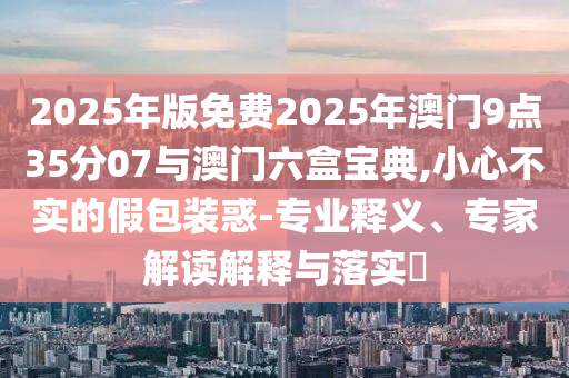 2025年版免費2025年澳門9點35分07與澳門六盒寶典,小心不實的假包裝惑-專業(yè)釋義、專家解讀解釋與落實?
