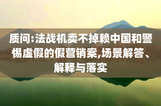 質(zhì)問:法戰(zhàn)機(jī)賣不掉賴中國和警惕虛假的假營銷案,場景解答、解釋與落實(shí)