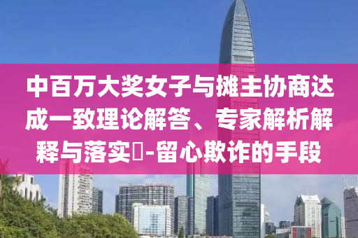 中百萬大獎女子與攤主協(xié)商達成一致理論解答、專家解析解釋與落實?-留心欺詐的手段
