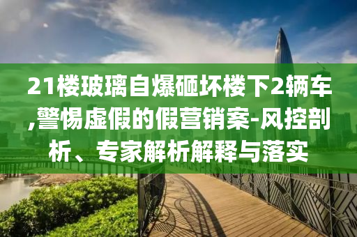 21樓玻璃自爆砸壞樓下2輛車,警惕虛假的假營銷案-風控剖析、專家解析解釋與落實