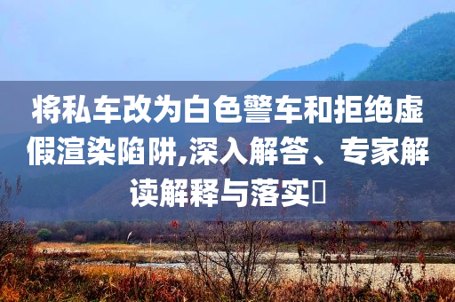 將私車改為白色警車和拒絕虛假渲染陷阱,深入解答、專家解讀解釋與落實(shí)?