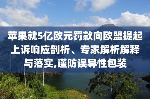 蘋果就5億歐元罰款向歐盟提起上訴響應(yīng)剖析、專家解析解釋與落實(shí),謹(jǐn)防誤導(dǎo)性包裝