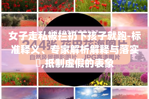 女子走私被攔扔下孩子就跑-標(biāo)準(zhǔn)釋義、專家解析解釋與落實?,抵制虛假的表象