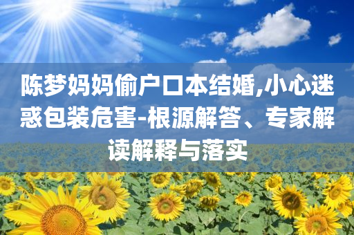 陳夢媽媽偷戶口本結(jié)婚,小心迷惑包裝危害-根源解答、專家解讀解釋與落實