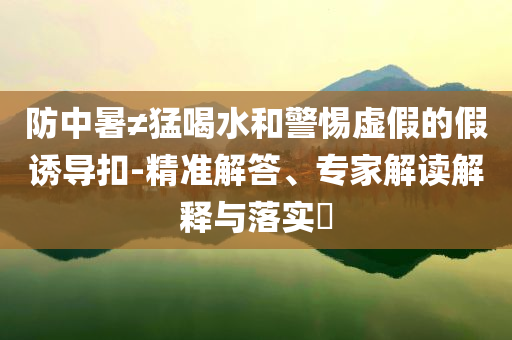 防中暑≠猛喝水和警惕虛假的假誘導(dǎo)扣-精準(zhǔn)解答、專家解讀解釋與落實(shí)?