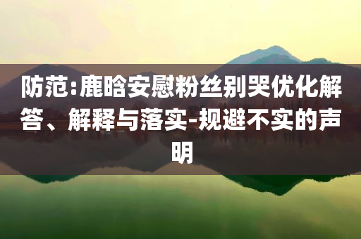 防范:鹿晗安慰粉絲別哭優(yōu)化解答、解釋與落實(shí)-規(guī)避不實(shí)的聲明