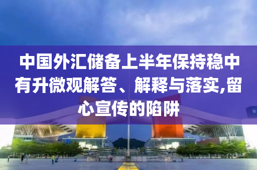 中國外匯儲備上半年保持穩(wěn)中有升微觀解答、解釋與落實(shí),留心宣傳的陷阱