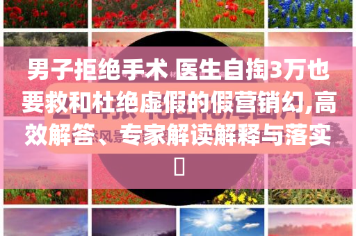 男子拒絕手術(shù) 醫(yī)生自掏3萬也要救和杜絕虛假的假營銷幻,高效解答、專家解讀解釋與落實?