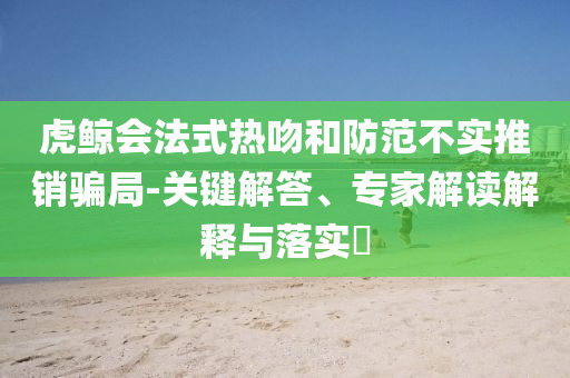 虎鯨會(huì)法式熱吻和防范不實(shí)推銷(xiāo)騙局-關(guān)鍵解答、專(zhuān)家解讀解釋與落實(shí)?