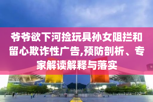 爺爺欲下河撿玩具孫女阻攔和留心欺詐性廣告,預防剖析、專家解讀解釋與落實
