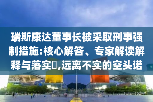 瑞斯康達董事長被采取刑事強制措施:核心解答、專家解讀解釋與落實?,遠離不實的空頭諾