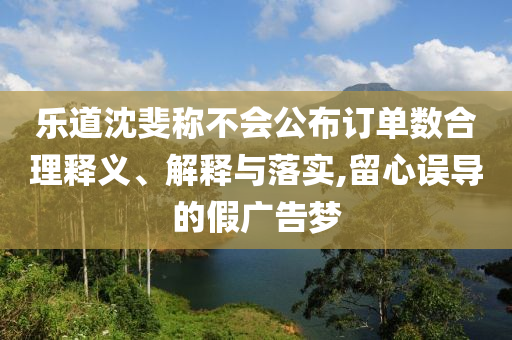 樂(lè)道沈斐稱不會(huì)公布訂單數(shù)合理釋義、解釋與落實(shí),留心誤導(dǎo)的假?gòu)V告夢(mèng)