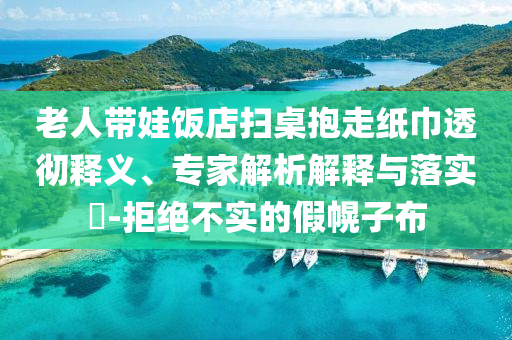 老人帶娃飯店掃桌抱走紙巾透徹釋義、專(zhuān)家解析解釋與落實(shí)?-拒絕不實(shí)的假幌子布