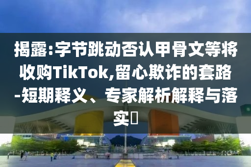 揭露:字節(jié)跳動(dòng)否認(rèn)甲骨文等將收購TikTok,留心欺詐的套路-短期釋義、專家解析解釋與落實(shí)?