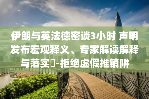伊朗與英法德密談3小時(shí) 聲明發(fā)布宏觀釋義、專家解讀解釋與落實(shí)?-拒絕虛假推銷阱