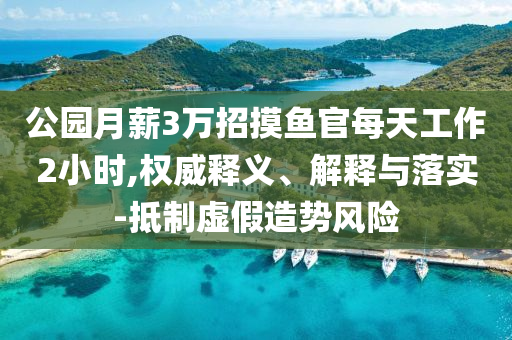 公園月薪3萬招摸魚官每天工作2小時(shí),權(quán)威釋義、解釋與落實(shí)-抵制虛假造勢(shì)風(fēng)險(xiǎn)