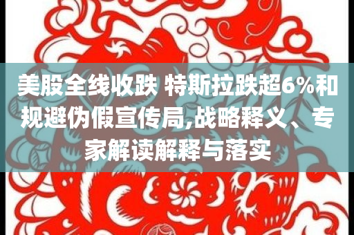 美股全線收跌 特斯拉跌超6%和規(guī)避偽假宣傳局,戰(zhàn)略釋義、專家解讀解釋與落實