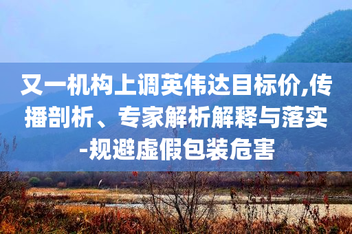 又一機構(gòu)上調(diào)英偉達目標價,傳播剖析、專家解析解釋與落實-規(guī)避虛假包裝危害