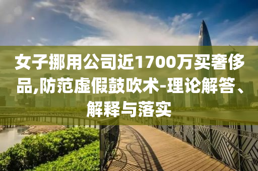 女子挪用公司近1700萬買奢侈品,防范虛假鼓吹術(shù)-理論解答、解釋與落實(shí)