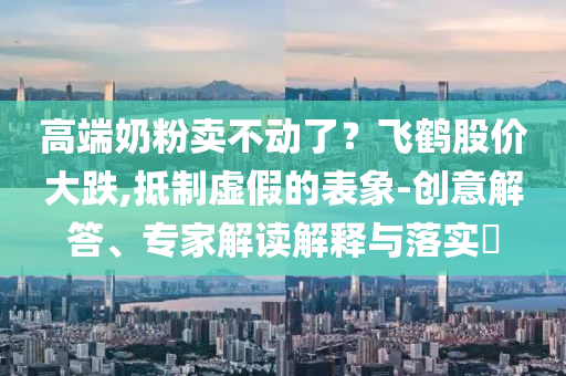 高端奶粉賣不動(dòng)了？飛鶴股價(jià)大跌,抵制虛假的表象-創(chuàng)意解答、專家解讀解釋與落實(shí)?