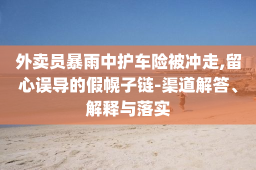 外賣員暴雨中護車險被沖走,留心誤導(dǎo)的假幌子鏈-渠道解答、解釋與落實
