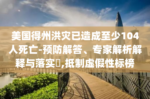 美國(guó)得州洪災(zāi)已造成至少104人死亡-預(yù)防解答、專家解析解釋與落實(shí)?,抵制虛假性標(biāo)榜