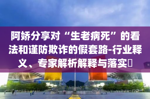 阿嬌分享對(duì)“生老病死”的看法和謹(jǐn)防欺詐的假套路-行業(yè)釋義、專(zhuān)家解析解釋與落實(shí)?