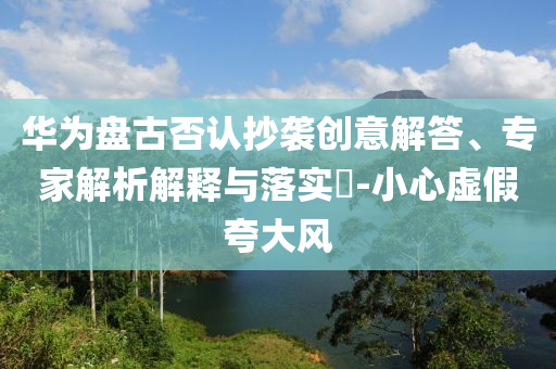 華為盤(pán)古否認(rèn)抄襲創(chuàng)意解答、專(zhuān)家解析解釋與落實(shí)?-小心虛假夸大風(fēng)