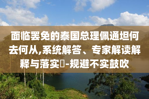 面臨罷免的泰國總理佩通坦何去何從,系統(tǒng)解答、專家解讀解釋與落實?-規(guī)避不實鼓吹
