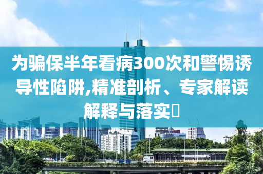 為騙保半年看病300次和警惕誘導(dǎo)性陷阱,精準剖析、專家解讀解釋與落實?