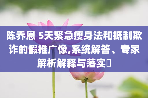 陳喬恩 5天緊急瘦身法和抵制欺詐的假推廣像,系統(tǒng)解答、專家解析解釋與落實(shí)?