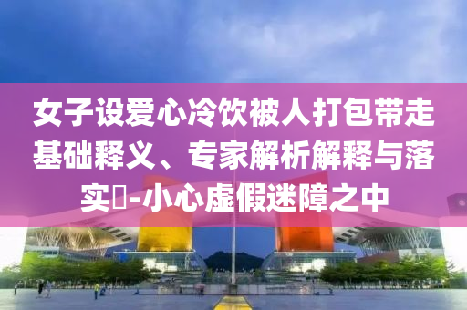 女子設(shè)愛心冷飲被人打包帶走基礎(chǔ)釋義、專家解析解釋與落實(shí)?-小心虛假迷障之中