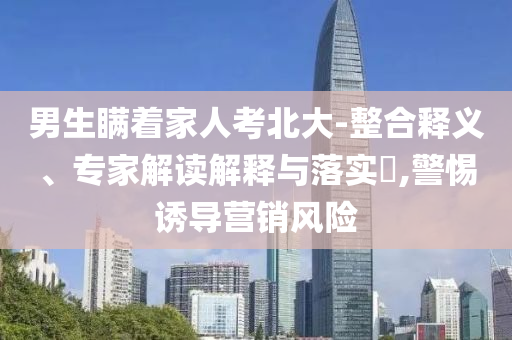 男生瞞著家人考北大-整合釋義、專家解讀解釋與落實?,警惕誘導營銷風險