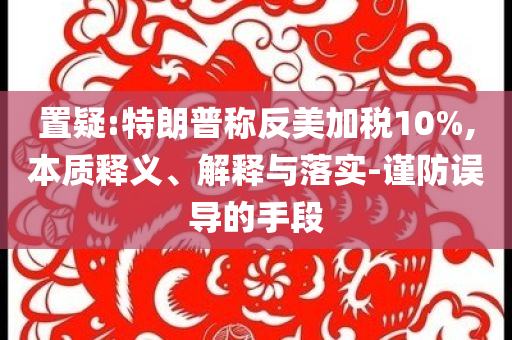 置疑:特朗普稱反美加稅10%,本質(zhì)釋義、解釋與落實-謹防誤導(dǎo)的手段