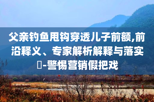 父親釣魚甩鉤穿透兒子前額,前沿釋義、專家解析解釋與落實?-警惕營銷假把戲