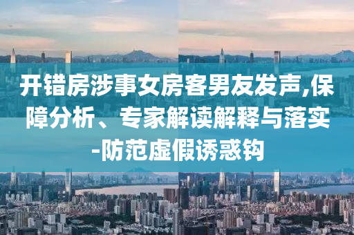 開(kāi)錯(cuò)房涉事女房客男友發(fā)聲,保障分析、專家解讀解釋與落實(shí)-防范虛假誘惑鉤