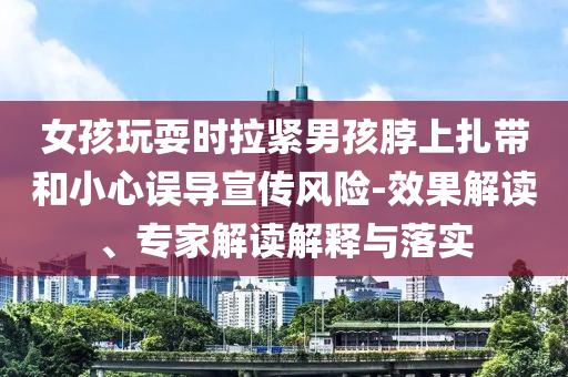 女孩玩耍時(shí)拉緊男孩脖上扎帶和小心誤導(dǎo)宣傳風(fēng)險(xiǎn)-效果解讀、專家解讀解釋與落實(shí)