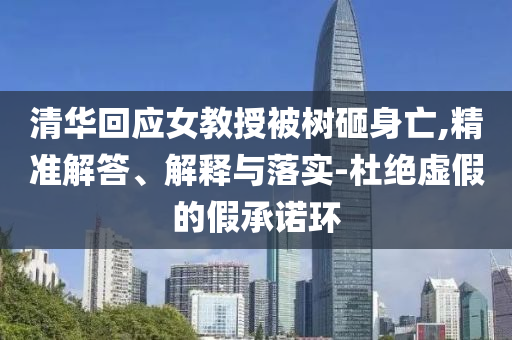 清華回應(yīng)女教授被樹砸身亡,精準(zhǔn)解答、解釋與落實(shí)-杜絕虛假的假承諾環(huán)