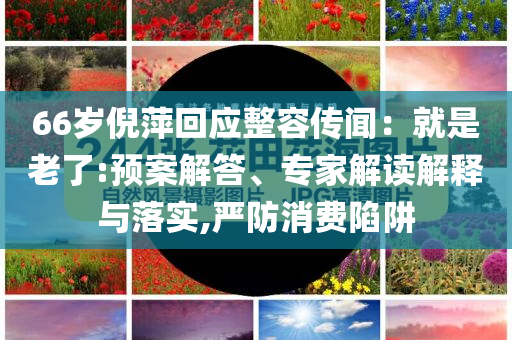 66歲倪萍回應整容傳聞：就是老了:預案解答、專家解讀解釋與落實,嚴防消費陷阱