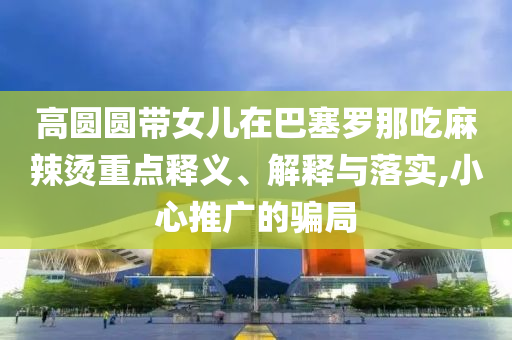 高圓圓帶女兒在巴塞羅那吃麻辣燙重點(diǎn)釋義、解釋與落實(shí),小心推廣的騙局