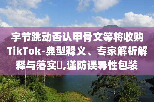 字節(jié)跳動否認(rèn)甲骨文等將收購TikTok-典型釋義、專家解析解釋與落實?,謹(jǐn)防誤導(dǎo)性包裝